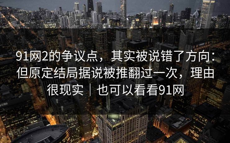 91网2的争议点，其实被说错了方向：但原定结局据说被推翻过一次，理由很现实｜也可以看看91网