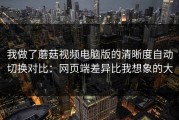 我做了蘑菇视频电脑版的清晰度自动切换对比：网页端差异比我想象的大
