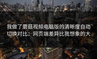 我做了蘑菇视频电脑版的清晰度自动切换对比：网页端差异比我想象的大