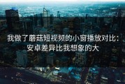 我做了蘑菇短视频的小窗播放对比：安卓差异比我想象的大