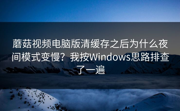 蘑菇视频电脑版清缓存之后为什么夜间模式变慢？我按Windows思路排查了一遍