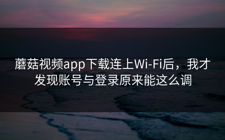 蘑菇视频app下载连上Wi‑Fi后,我才发现账号与登录原来能这么调 蘑菇视频app下载连上Wi‑Fi后,我才发现账号与登录原来能这么调
