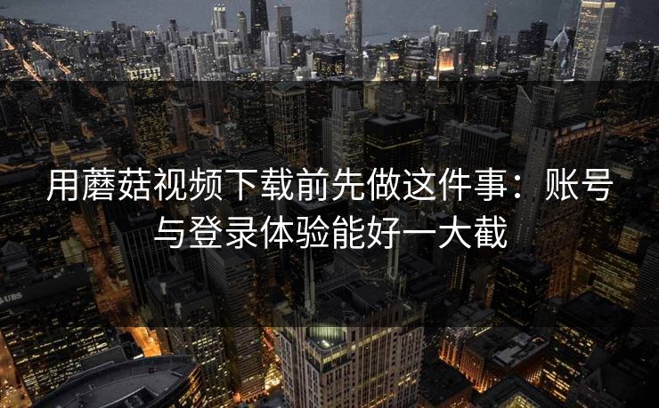 用蘑菇视频下载前先做这件事：账号与登录体验能好一大截