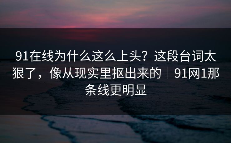 91在线为什么这么上头？这段台词太狠了，像从现实里抠出来的｜91网1那条线更明显
