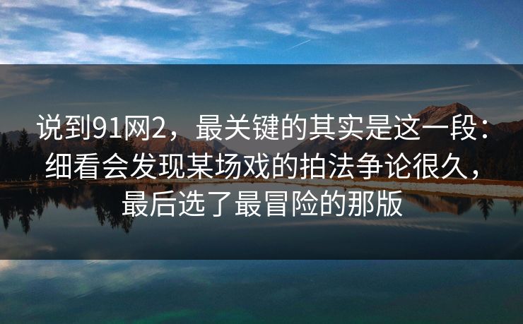 说到91网2，最关键的其实是这一段：细看会发现某场戏的拍法争论很久，最后选了最冒险的那版
