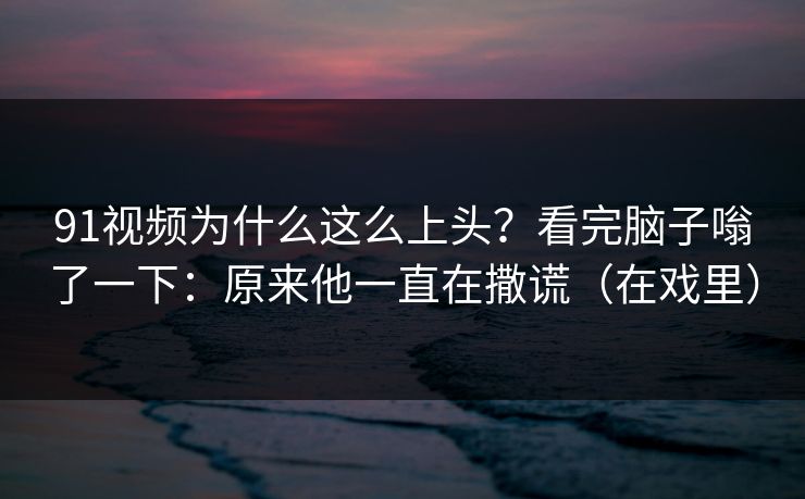 91视频为什么这么上头？看完脑子嗡了一下：原来他一直在撒谎（在戏里）